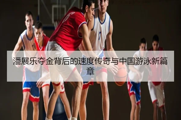 潘展乐夺金背后的速度传奇与中国游泳新篇章