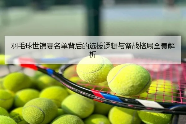 羽毛球世锦赛名单背后的选拔逻辑与备战格局全景解析