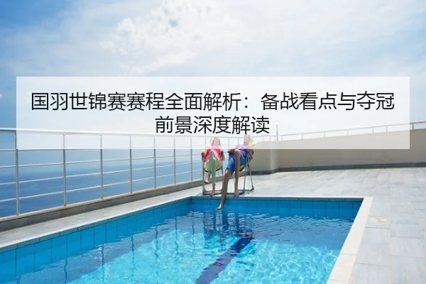 国羽世锦赛赛程全面解析：备战看点与夺冠前景深度解读