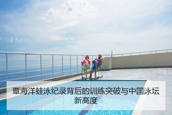 覃海洋蛙泳纪录背后的训练突破与中国泳坛新高度