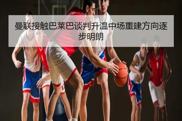 曼联接触巴莱巴谈判升温中场重建方向逐步明朗