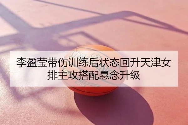 李盈莹带伤训练后状态回升天津女排主攻搭配悬念升级