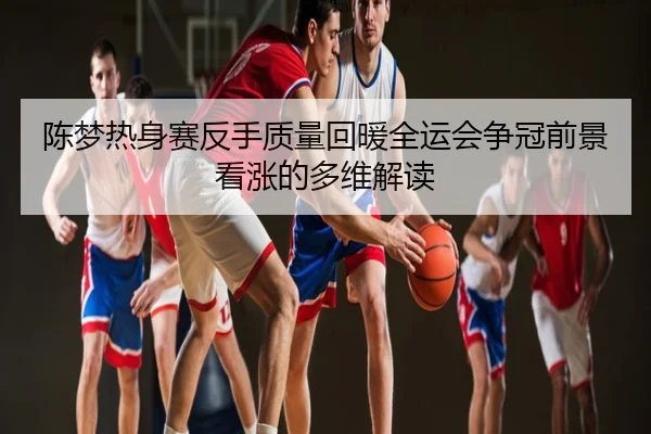 陈梦热身赛反手质量回暖全运会争冠前景看涨的多维解读