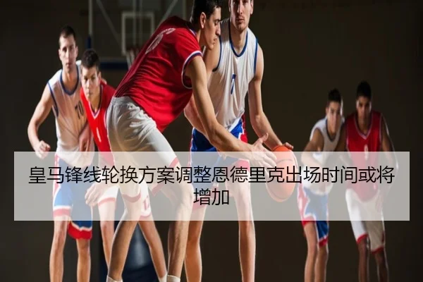 皇马锋线轮换方案调整恩德里克出场时间或将增加